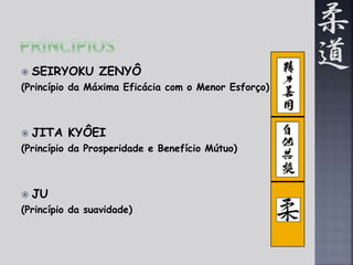  SEIRYOKU ZENYÔ 
(Princípio da Máxima Eficácia com o Menor Esforço) 
 JITA KYÔEI 
(Princípio da Prosperidade e Benefício Mútuo) 
 JU 
(Princípio da suavidade) 
 