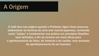 A Origem
O Judô teve sua origem quando o Professor Jigoro Kano procurou
sistematizar as técnicas de uma arte marcial japonesa, conhecida
como "Jujitsu" e fundamentar sua prática em princípios filosófico
bem definidos, a fim de torná-la um meio eficaz para
o aprimoramento do físico, do intelecto e do caráter, num processo
de aperfeiçoamento do ser humano.
 