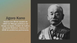 Jigoro Kano
Nasceu em 28 de outubro de
1860 em Mikage prefeitura de
Hyogo no Japão, criador do Judô e
da escola Kodokan, morreu em
1938 de problemas pulmonares.
 