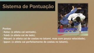 Sistema de Pontuação
Pontos:
· Koka: (o atleta cai sentado).
· Yukô: (o atleta cai de lado).
· Wazari: (o atleta cai de costas no tatami, mas com pouca velocidade).
· Ippon: (o atleta cai perfeitamente de costas no tatami).
 