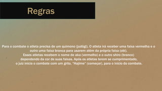 Regras
Para o combate o atleta precisa de um quimono (judôgi). O atleta irá receber uma faixa vermelha e o
outro uma faixa branca para usarem além da própria faixa (obi).
Esses atletas recebem o nome de aka (vermelho) e o outro shiro (branco)
dependendo da cor de suas faixas. Após os atletas terem se cumprimentado,
o juiz inicia o combate com um grito, “Hajime” (começar), para o início do combate.
 
