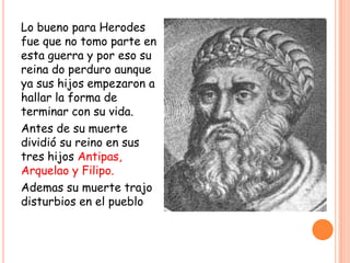 Lo bueno para Herodes
fue que no tomo parte en
esta guerra y por eso su
reina do perduro aunque
ya sus hijos empezaron a
hallar la forma de
terminar con su vida.
Antes de su muerte
dividió su reino en sus
tres hijos Antipas,
Arquelao y Filipo.
Ademas su muerte trajo
disturbios en el pueblo
 