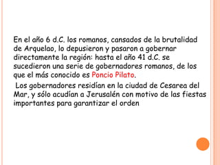 En el año 6 d.C. los romanos, cansados de la brutalidad
de Arquelao, lo depusieron y pasaron a gobernar
directamente la región: hasta el año 41 d.C. se
sucedieron una serie de gobernadores romanos, de los
que el más conocido es Poncio Pilato.
 Los gobernadores residían en la ciudad de Cesarea del
Mar, y sólo acudían a Jerusalén con motivo de las fiestas
importantes para garantizar el orden
 