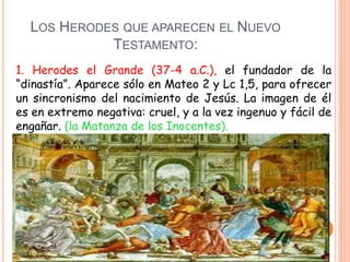 LOS HERODES QUE APARECEN EL NUEVO
            TESTAMENTO:
1. Herodes el Grande (37-4 a.C.), el fundador de la
“dinastía”. Aparece sólo en Mateo 2 y Lc 1,5, para ofrecer
un sincronismo del nacimiento de Jesús. La imagen de él
es en extremo negativa: cruel, y a la vez ingenuo y fácil de
engañar. (la Matanza de los Inocentes).
 