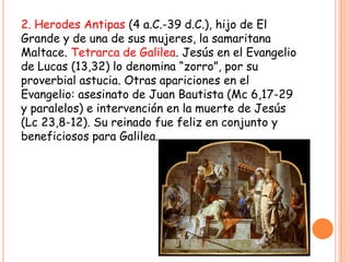 2. Herodes Antipas (4 a.C.-39 d.C.), hijo de El
Grande y de una de sus mujeres, la samaritana
Maltace. Tetrarca de Galilea. Jesús en el Evangelio
de Lucas (13,32) lo denomina “zorro”, por su
proverbial astucia. Otras apariciones en el
Evangelio: asesinato de Juan Bautista (Mc 6,17-29
y paralelos) e intervención en la muerte de Jesús
(Lc 23,8-12). Su reinado fue feliz en conjunto y
beneficiosos para Galilea.
 