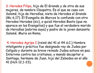 3. Herodes Filipo, hijo de El Grande y de otra de sus
mujeres, de nombre Cleopatra. Es el que se casa con
Salomé, hija de Herodías, nieta de Herodes el Grande
(Mc 6,17). El Evangelio de Marcos lo confunde con otro
Herodes Herodes (sic), o quizá Herodes Boeto (que no
aparece en los Evangelios) y que fue el verdadero marido
de Herodías (sobrina suya) y padre de la joven danzante
Salomé. Murio en Roma.

 4. Herodes Agripa I (reinó del 41 al 44 d.C.) Hombre
inteligente y práctico fue designado rey de Judea por
Calígula y durante su breve reinado Judea estuvo en paz.
Intervino contra los cristianos, y mandó decapitar a
Santiago, hermano de Juan, hijo del Zebedeo en el año
41 (Hch 12,1-23).
 