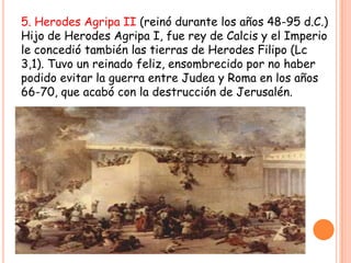 5. Herodes Agripa II (reinó durante los años 48-95 d.C.)
Hijo de Herodes Agripa I, fue rey de Calcis y el Imperio
le concedió también las tierras de Herodes Filipo (Lc
3,1). Tuvo un reinado feliz, ensombrecido por no haber
podido evitar la guerra entre Judea y Roma en los años
66-70, que acabó con la destrucción de Jerusalén.
 