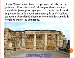 El año 70 marca una fuerte ruptura en el interior del
judaísmo. Al ser destruido el templo, desaparece el
sacerdocio (cuyo prestigio, por otra parte, había caído
en picado desde la época asmonea), y la espiritualidad
judía va a girar desde ahora en torno a la lectura de la
Torah hecha en las sinagogas.
 