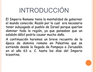 INTRODUCCIÓN
El Imperio Romano tenia la mentalidad de gobernar
el mundo conocido. Razón por la cual era necesario
tener subyugado al pueblo de Israel porque querían
dominar toda la región, ya que pensaban que un
eslabón débil podría causar mucho daño.
A continuación haremos un breve recuento de la
época de dominio romano en Palestina que se
extiende desde la llegada de Pompeyo a Jerusalén
en el año 63 a. C. hasta los días del Imperio
bizantino.
 