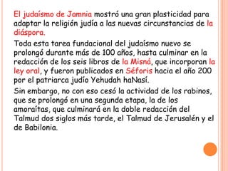 El judaísmo de Jamnia mostró una gran plasticidad para
adaptar la religión judía a las nuevas circunstancias de la
diáspora.
Toda esta tarea fundacional del judaísmo nuevo se
prolongó durante más de 100 años, hasta culminar en la
redacción de los seis libros de la Misná, que incorporan la
ley oral, y fueron publicados en Séforis hacia el año 200
por el patriarca judío Yehudah haNasí.
Sin embargo, no con eso cesó la actividad de los rabinos,
que se prolongó en una segunda etapa, la de los
amoraítas, que culminará en la doble redacción del
Talmud dos siglos más tarde, el Talmud de Jerusalén y el
de Babilonia.
 