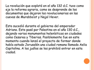 La revolución que explotó en el año 132 d.C. tuvo como
eje la reforma agraria, como se desprende de los
documentos que dejaron los revolucionarios en las
cuevas de Murabba’at y Najal Hever.

Esto sucedió durante el gobierno del emperador
Adriano. Este pasó por Palestina en el año 130 d.C.,
dejando varios monumentos helenísticos en ciudades
como Cesarea y Tiberias. Posiblemente fue en este
momento cuando lanzó el proyecto de formar donde
había estado Jerusalén una ciudad romana llamada Aelia
Capitolina. A los judíos se les prohibió entrar en esta
ciudad.
 
