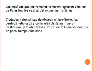Las medidas que los romanos tomaron lograron eliminar
de Palestina los restos del experimento Israel.

Ciudades helenísticas dominaron el territorio, los
centros religiosos y culturales de Israel fueron
destruidos, y la identidad cultural de los campesinos fue
en poco tiempo eliminada.
 