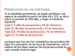 PERSECUCIÓN DE LOS CRISTIANOS.
Si se desdeñan pormenores, se puede establecer una
especie de estadística entre los años 64 y 313, es decir,
sobre un período de 249 años, y llegar al resultado
siguiente:
Siglo I: 6 años de persecución y 28 de tolerancia.
Siglo II: 86 años de persecución y 14 de tolerancia.
Siglo III: 24 años de persecución y 76 de tolerancia.
Siglo IV: 13 años de persecución”.

Lactancio que fue escritor eclesiástico de principios del
siglo IV y preceptor de los hijos de Constantino, unió el
nombre de los empe-radores con las persecuciones en
cuyo reinado tuvieron lugar.
 