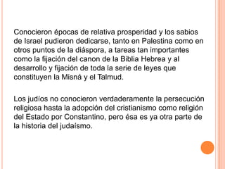 Conocieron épocas de relativa prosperidad y los sabios
de Israel pudieron dedicarse, tanto en Palestina como en
otros puntos de la diáspora, a tareas tan importantes
como la fijación del canon de la Biblia Hebrea y al
desarrollo y fijación de toda la serie de leyes que
constituyen la Misná y el Talmud.

Los judíos no conocieron verdaderamente la persecución
religiosa hasta la adopción del cristianismo como religión
del Estado por Constantino, pero ésa es ya otra parte de
la historia del judaísmo.
 
