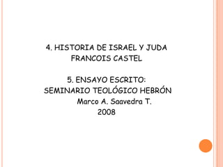 4. HISTORIA DE ISRAEL Y JUDA
      FRANCOIS CASTEL

    5. ENSAYO ESCRITO:
SEMINARIO TEOLÓGICO HEBRÓN
       Marco A. Saavedra T.
            2008
 