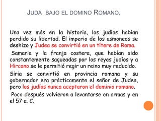 JUDÁ BAJO EL DOMINO ROMANO.

Una vez más en la historia, los judíos habían
perdido su libertad. El imperio de los asmoneos se
deshizo y Judea se convirtió en un títere de Roma.
 Samaria y la franja costera, que habían sido
constantemente saqueadas por los reyes judíos y a
Hircano se le permitió regir un reino muy reducido.
Siria se convirtió en provincia romana y su
gobernador era prácticamente el señor de Judea,
pero los judíos nunca aceptaron el dominio romano.
 Poco después volvieron a levantarse en armas y en
el 57 a. C.
 