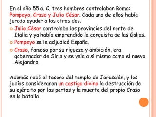 En el año 55 a. C. tres hombres controlaban Roma:
Pompeyo, Craso y Julio César. Cada uno de ellos había
jurado ayudar a los otros dos.
 Julio César controlaba las provincias del norte de
  Italia y ya había emprendido la conquista de las Galias.
 Pompeyo se le adjudicó España.

 Craso, famoso por su riqueza y ambición, era
  gobernador de Siria y se veía a sí mismo como el nuevo
  Alejandro.

Además robó el tesoro del templo de Jerusalén, y los
judíos consideraron un castigo divino la destrucción de
su ejército por los partos y la muerte del propio Craso
en la batalla.
 