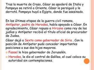 Tras la muerte de Craso, César se apoderó de Italia y
Pompeyo se retiró a Oriente. César le persiguió y le
derrotó. Pompeyo huyó a Egipto, donde fue asesinado.

En las últimas etapas de la guerra civil romana,
Antípater, padre de Herodes, había apoyado a César. En
agradecimiento, César repuso a Hircano como rey de los
judíos y Antípater recibió el título oficial de procurador
de Judea.
César dejó a Sexto como gobernador de Siria . Con la
posición de Antípater pudo conceder importantes
posiciones a sus dos hijos mayores.
 Fasael le hizo gobernador de Jerusalén.

 Herodes, le dio el control de Galilea, el cual coloco su
  autoridad sin contemplaciones.
 
