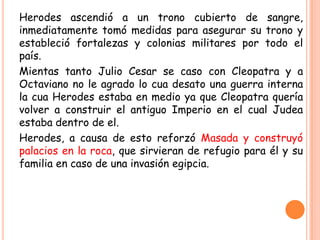 Herodes ascendió a un trono cubierto de sangre,
inmediatamente tomó medidas para asegurar su trono y
estableció fortalezas y colonias militares por todo el
país.
Mientas tanto Julio Cesar se caso con Cleopatra y a
Octaviano no le agrado lo cua desato una guerra interna
la cua Herodes estaba en medio ya que Cleopatra quería
volver a construir el antiguo Imperio en el cual Judea
estaba dentro de el.
Herodes, a causa de esto reforzó Masada y construyó
palacios en la roca, que sirvieran de refugio para él y su
familia en caso de una invasión egipcia.
 