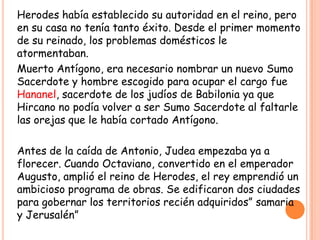 Herodes había establecido su autoridad en el reino, pero
en su casa no tenía tanto éxito. Desde el primer momento
de su reinado, los problemas domésticos le
atormentaban.
Muerto Antígono, era necesario nombrar un nuevo Sumo
Sacerdote y hombre escogido para ocupar el cargo fue
Hananel, sacerdote de los judíos de Babilonia ya que
Hircano no podía volver a ser Sumo Sacerdote al faltarle
las orejas que le había cortado Antígono.

Antes de la caída de Antonio, Judea empezaba ya a
florecer. Cuando Octaviano, convertido en el emperador
Augusto, amplió el reino de Herodes, el rey emprendió un
ambicioso programa de obras. Se edificaron dos ciudades
para gobernar los territorios recién adquiridos” samaria
y Jerusalén”
 