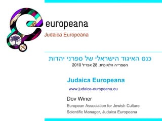‫כנס האיגוד הישראלי של ספרני יהדות‬
       2010 ‫הספרייה הלאומית, 82 אפריל‬


     Judaica Europeana
      www.judaica-europeana.eu

     Dov Winer
     European Association for Jewish Culture
     Scientific Manager, Judaica Europeana
 