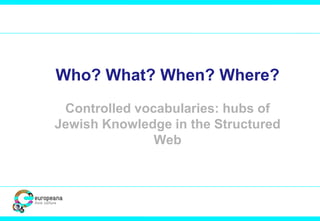 Who? What? When? Where?
Controlled vocabularies: hubs of
Jewish Knowledge in the Structured
Web
 