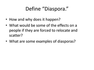 Define “Diaspora.”
• How and why does it happen?
• What would be some of the effects on a
people if they are forced to relocate and
scatter?
• What are some examples of diasporas?
 