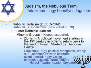 Judaism,   the Nebulous Term   ú岹ܲ – egy homályos fogalom Rabbinic Judaism (200BC-70AD)   Rabbinikus ú岹ܲ  (Kr.e.200-Kr.u.70) Later Rabbinic Judaism Minority Groups  –  Kisebb csoportok Zionism- A political movement starting in the 19 th  century in order to return Jews to the land of Israel.  Started by Theodore Hertzel. Cionizmus- Egy politikai mozgalom, amely a 19. században vette kezdetét  azzal a céllal, hogy vissza-  térjenek a zsidók Izráel földjére.  Herzel Tivadar kezdeményezte. 