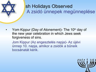 The Jewish Holidays Observed   A zsidó ünnepek megünneplése Yom Kippur (Day of Atonement)- The 10 th  day of the new year celebration in which Jews seek forgiveness of sins. Jom Kippur (Az engesztelés napja)- Az újévi ünnep 10. napja, amikor a zsidók a bűneik bocsánatát kérik. 