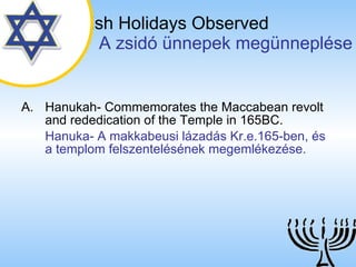 The Jewish Holidays Observed   A zsidó ünnepek megünneplése Hanukah- Commemorates the Maccabean revolt and rededication of the Temple in 165BC. Hanuka- A makkabeusi lázadás Kr.e.165-ben, és a templom felszentelésének megemlékezése.   