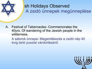 The Jewish Holidays Observed   A zsidó ünnepek megünneplése Festival of Tabernacles- Commemorates the 40yrs. Of wandering of the Jewish people in the wilderness. A sátorok ünnepe- Megemlékezés a zsidó nép 40 évig tartó pusztai vándorlásáról. 