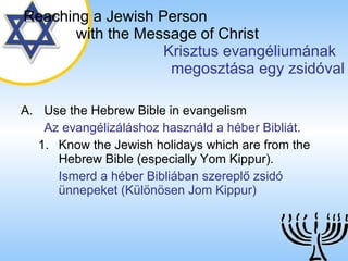 Use the Hebrew Bible in evangelism Az evangélizáláshoz használd a héber Bibliát. Know the Jewish holidays which are from the Hebrew Bible (especially Yom Kippur). Ismerd a héber Bibliában szereplő zsidó ünnepeket (Különösen Jom Kippur) Reaching a   Jewish Person   with the Message of Christ   Krisztus evangéliumának  megosztása egy zsidóval 