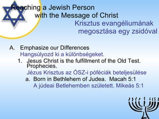 Emphasize our Differences Hangsúlyozd ki a különbségeket. Jesus Christ is the fulfillment of the Old Test. Prophecies. Jézus Krisztus az ÓSZ-i póféciák beteljesülése Born in Bethlehem of Judea.  Macah 5:1 A júdeai Betlehemben született. Mikeás 5:1 Reaching a   Jewish Person   with the Message of Christ   Krisztus evangéliumának  megosztása egy zsidóval 