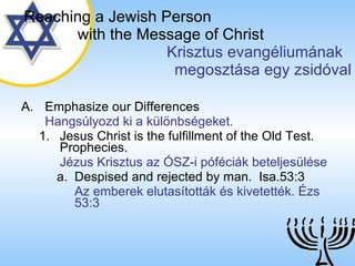 Emphasize our Differences Hangsúlyozd ki a különbségeket. Jesus Christ is the fulfillment of the Old Test. Prophecies. Jézus Krisztus az ÓSZ-i póféciák beteljesülése Despised and rejected by man.  Isa.53:3 Az emberek elutasították és kivetették. Ézs 53:3 Reaching a   Jewish Person   with the Message of Christ   Krisztus evangéliumának  megosztása egy zsidóval 