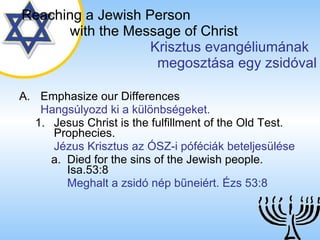 Emphasize our Differences Hangsúlyozd ki a különbségeket. Jesus Christ is the fulfillment of the Old Test. Prophecies. Jézus Krisztus az ÓSZ-i póféciák beteljesülése Died for the sins of the Jewish people.  Isa.53:8 Meghalt a zsidó nép bűneiért. Ézs 53:8 Reaching a   Jewish Person   with the Message of Christ   Krisztus evangéliumának  megosztása egy zsidóval 