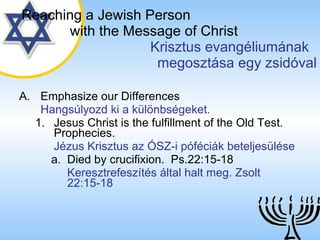 Emphasize our Differences Hangsúlyozd ki a különbségeket. Jesus Christ is the fulfillment of the Old Test. Prophecies. Jézus Krisztus az ÓSZ-i póféciák beteljesülése Died by crucifixion.  Ps.22:15-18 Keresztrefeszítés által halt meg. Zsolt 22:15-18 Reaching a   Jewish Person   with the Message of Christ   Krisztus evangéliumának  megosztása egy zsidóval 