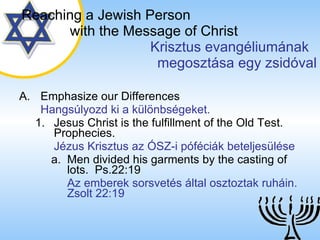 Emphasize our Differences Hangsúlyozd ki a különbségeket. Jesus Christ is the fulfillment of the Old Test. Prophecies. Jézus Krisztus az ÓSZ-i póféciák beteljesülése Men divided his garments by the casting of lots.  Ps.22:19 Az emberek sorsvetés által osztoztak ruháin. Zsolt 22:19 Reaching a   Jewish Person   with the Message of Christ   Krisztus evangéliumának  megosztása egy zsidóval 