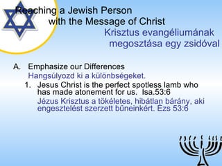 Emphasize our Differences Hangsúlyozd ki a különbségeket. Jesus Christ is the perfect spotless lamb who has made atonement for us.  Isa.53:6 Jézus Krisztus a tökéletes, hibátlan bárány, aki engesztelést szerzett bűneinkért. Ézs 53:6  Reaching a   Jewish Person   with the Message of Christ   Krisztus evangéliumának  megosztása egy zsidóval 