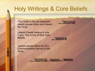 Holy Writings & Core Beliefs -The Torah is the old testament. Jewish people follow and respect the Torah. -Jewish People believe in only 1 god. This is one of their Core Beliefs. -Jewish people follow the 613 Commandments that are in the  Torah.  