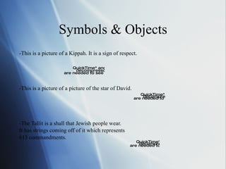 Symbols & Objects -This is a picture of a Kippah. It is a sign of respect.  -This is a picture of a picture of the star of David. -The Tallit is a shall that Jewish people wear. It has strings coming off of it which represents 613 commandments. 