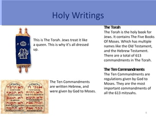 Holy Writings
                                         The Torah
                                         The Torah is the holy book for
                                         Jews. It contains The Five Books
This is The Torah. Jews treat it like    Of Moses. Which has multiple
a queen. This is why it’s all dressed    names like the Old Testament,
up.                                      and the Hebrew Testament.
                                         There are a total of 613
                                         commandments in The Torah.

                                         The Ten Commandments
                                         The Ten Commandments are
                                         regulations given by God to
           The Ten Commandments          Moses. They are the most
           are written Hebrew, and       important commandments of
           were given by God to Moses.   all the 613 mitzvahs.



                                                                   4
 