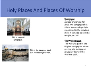 Holy Places And Places Of Worship
                                                    Synagogue
                                                    A place of worship for
                                                    Jews. The synagogue has
                                                    all the items and symbols
                                                    mentioned in the previous
                                                    slide. It can also be called a
                                                    temple, or shul.
  This is a typical
   synagogue.
                                                    The Western Wall
                                                    This wall was part of the
                                                    original synagogue. When
                      This is the Western Wall.
                                                    praying at a synagogue
                      It is located in Jerusalem.   Jews pray toward The
                                                    Western Wall.



                                                                            6
 