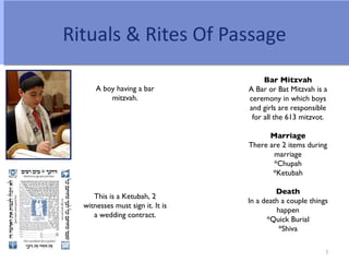 Rituals & Rites Of Passage
                                       Bar Mitzvah
      A boy having a bar          A Bar or Bat Mitzvah is a
          mitzvah.                ceremony in which boys
                                  and girls are responsible
                                   for all the 613 mitzvot.

                                        Marriage
                                  There are 2 items during
                                         marriage
                                         *Chupah
                                         *Ketubah

                                           Death
     This is a Ketubah, 2
                                  In a death a couple things
  witnesses must sign it. It is
                                           happen
     a wedding contract.
                                        *Quick Burial
                                            *Shiva

                                                           7
 