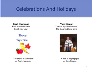 Celebrations And Holidays

 Rosh Hashanah                    Yom Kippur
Rosh Hashanah is the        This is a day of atonement.
  Jewish new year.          The shofar is blown on it.




 The shofar is also blown         A man at a synagogue
   on Rosh-Hashanah.                on Yom Kippur.

                                                          8
 