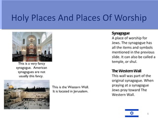 Holy Places And Places Of Worship
                                                       Synagogue
                                                       A place of worship for
                                                       Jews. The synagogue has
                                                       all the items and symbols
                                                       mentioned in the previous
                                                       slide. It can also be called a
  This is a very fancy
                                                       temple, or shul.
 synagogue. American
  synagogues are not                                   The Western Wall
   usually this fancy.                                 This wall was part of the
                                                       original synagogue. When
                         This is the Western Wall.
                                                       praying at a synagogue
                         It is located in Jerusalem.   Jews pray toward The
                                                       Western Wall.



                                                                               6
 