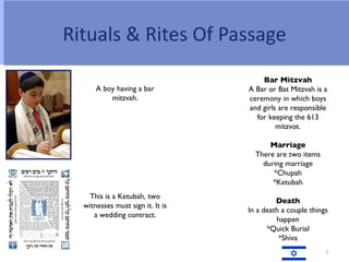 Rituals & Rites Of Passage
                                      Bar Mitzvah
      A boy having a bar          A Bar or Bat Mitzvah is a
          mitzvah.                ceremony in which boys
                                  and girls are responsible
                                    for keeping the 613
                                           mitzvot.

                                        Marriage
                                    There are two items
                                      during marriage
                                         *Chupah
                                         *Ketubah
    This is a Ketubah, two
                                           Death
  witnesses must sign it. It is
                                  In a death a couple things
     a wedding contract.
                                           happen
                                        *Quick Burial
                                            *Shiva
                                                           7
 