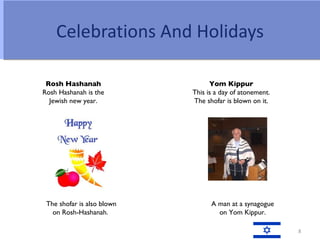 Celebrations And Holidays

 Rosh Hashanah                    Yom Kippur
Rosh Hashanah is the        This is a day of atonement.
  Jewish new year.          The shofar is blown on it.




 The shofar is also blown         A man at a synagogue
   on Rosh-Hashanah.                on Yom Kippur.

                                                          8
 