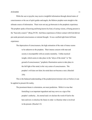 JUDAISM 11 
While the seer or psychic may receive insightful information through altered states of consciousness or the use of spirit guides and angels, the Hebrew prophet went straight to the ultimate source of information. There were not any go-betweens in the prophetic experience. The prophets spoke of knowing and being known by God, of seeing visions, of being present in the “heavenly council.” (Borg 29-30) And these experiences of direct contact with God did not put aside personal consciousness or rational thought. It was a unified right brain left brain experience: 
The deprecation of consciousness, the high estimation of the state of trance seems 
to be unknown to the prophets. Their intense concern with man and society is incompatible with an ecstatic mentality. Unlike mystical insight, which seems to take place in the “abyss of the mind,” in “the ground of consciousness,” prophetic illumination seems to take place in the full light of the mind, in the very center of consciousness. The prophet’s will does not faint; his mind does not become a mist. (Heschel 359) 
This is the balanced understanding of the prophet/priest/minister role as I believe it can be applied in present life reality. 
The prominent theme is exhortation, not mere prediction. While it is true that 
foretelling is an important ingredient and may serve as a sign of the prophet’s authority…his eternal task is to declare the word of God to the here and now; to disclose the future in order to illumine what is involved in the present. (Heschel 12)  