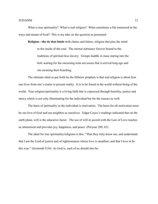 JUDAISM 12 
What is true spirituality? What is real religion? What constitutes a life immersed in the ways and means of God? This is my take on the question as presented: 
Religion—the tie that binds with chains and fetters, religion that pins the mind 
to the inside of the soul. The eternal substance forever bound to the traditions of spiritual-less slavery. Groups huddle in mass staring into the hole waiting for the oncoming train not aware that it arrived long ago and sits awaiting their boarding. 
The ultimate ideal as put forth by the Hebrew prophets is that real religion is about how one lives from one’s center in present reality. It is to be found in the world without being of the world. True religion/spirituality is a living faith that is expressed through humility, justice and mercy which is not only illuminating for the individual but for the masses as well. 
The basis of spirituality in the individual is motivation. The basis for all motivation must be our love of God and our neighbor as ourselves. Edgar Cayce’s readings indicated that on the earth plane, will is the educative factor. The use of will in accord with the Law of Love teaches us attunement and provides joy, happiness, and peace. (Puryear 209, 63) 
The ideal for true spirituality/religions is this: “That they truly know me, and understand that I am the Lord of justice and of righteousness whose love is steadfast; and that I love to be this way.” (Jeremiah 9:24) As God is, each of us should also be. 
 