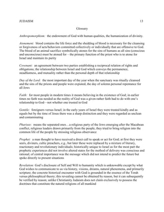 JUDAISM 13 
Glossary 
Anthropomorphism: the endowment of God with human qualities, the humanization of divinity. 
Atonement: blood contains the life force and the shedding of blood is necessary for the cleansing or forgiveness of acts/behaviors committed collectively or individually that are offensive to God. The blood of an animal sacrifice symbolically atones for the sins of humans as all sins (conscious and unconscious) must be atoned for – the primary function of the priest who is to atone for Israel and maintain its purity 
Covenant: an agreement between two parties establishing a reciprocal relation of rights and obligations; the relationship between Israel and God which conveys the permanence, steadfastness, and mutuality rather than the personal depth of that relationship 
Day of the Lord: the most important day of the year when the sanctuary was ritually cleansed and the sins of the priests and people were expiated, the day of solemn personal repentance for all Jews 
Faith: for most people in modern times it means believing in the existence of God; in earlier times no faith was needed as the reality of God was a given rather faith had to do with one’s relationship to God—not whether one trusted in God 
Gentile: foreigners versus Israel; in the early years of Israel they were treated kindly and as equals but by the time of Jesus there was a sharp distinction and they were regarded as unclean and contaminating 
Pharisee: means the separated ones…a religious party of the Jews emerging after the Macabean conflict, religious leaders drawn primarily from the people, they tried to bring religion into the common life of the people by stressing religious observance 
Prophet: a man thought to have received a direct call to speak or act for God; at first they were seers, diviners, cultic preachers, e.g., but later these were replaced by a mixture of literary, reactionary and revolutionary individuals; historically unique to Israel as for the most part the prophetic experiences did not involve altered states for the method of delivery was conscious and rational; of central importance was the message which did not intend to predict the future but spoke directly to present situations 
Revelation: God’s disclosure of Self and Will to humanity which is unknowable except by what God wishes to communicate to us via history, visions, dreams, natural phenomena, and primarily scripture; the concrete historical encounter with God is grounded in the essence of the Torah versus philosophical theory; this revealing cannot be obtained by reason, but it can subsequently be verified by reason; unlike Christianity Judaism does not claim exclusively to possess the doctrines that constitute the natural religions of all mankind 
 